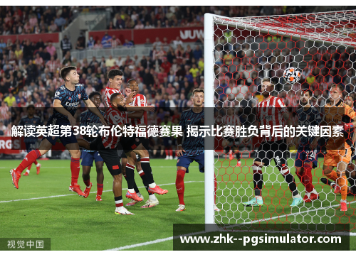 解读英超第38轮布伦特福德赛果 揭示比赛胜负背后的关键因素