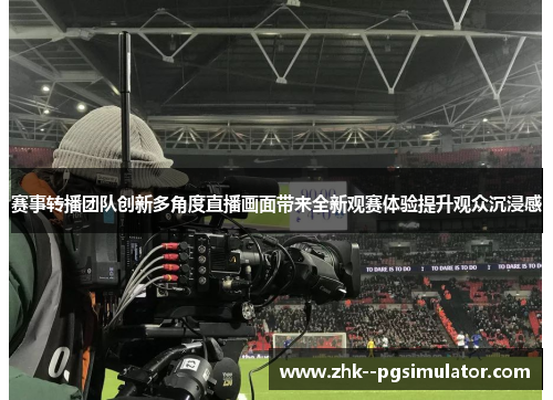 赛事转播团队创新多角度直播画面带来全新观赛体验提升观众沉浸感 赛事转播团队创新多角度直播画面带来全新观赛体验提升观众沉浸感