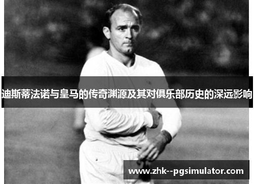 迪斯蒂法诺与皇马的传奇渊源及其对俱乐部历史的深远影响