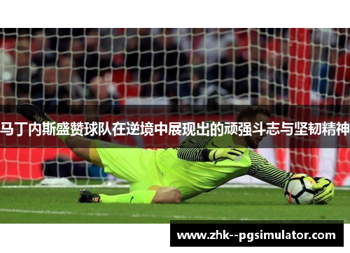 马丁内斯盛赞球队在逆境中展现出的顽强斗志与坚韧精神