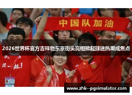 2026世界杯官方吉祥物东京街头亮相掀起球迷热潮成焦点