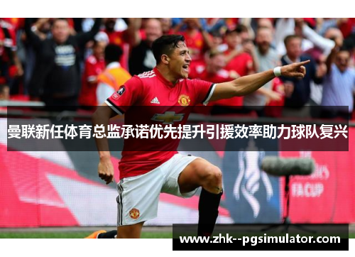 曼联新任体育总监承诺优先提升引援效率助力球队复兴 曼联新任体育总监承诺优先提升引援效率助力球队复兴