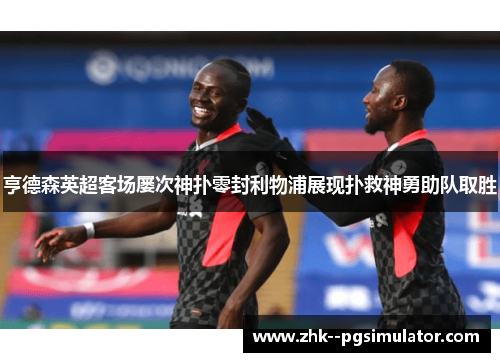 亨德森英超客场屡次神扑零封利物浦展现扑救神勇助队取胜 亨德森英超客场屡次神扑零封利物浦展现扑救神勇助队取胜