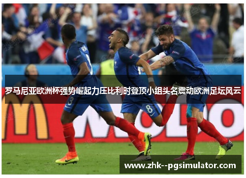 罗马尼亚欧洲杯强势崛起力压比利时登顶小组头名震动欧洲足坛风云